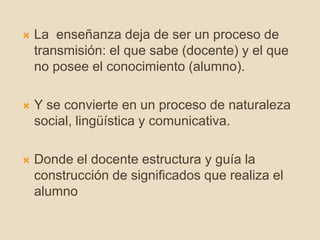  La enseñanza deja de ser un proceso de
transmisión: el que sabe (docente) y el que
no posee el conocimiento (alumno).
 Y se convierte en un proceso de naturaleza
social, lingüística y comunicativa.
 Donde el docente estructura y guía la
construcción de significados que realiza el
alumno
 