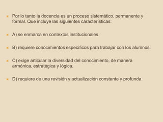  Por lo tanto la docencia es un proceso sistemático, permanente y
formal. Que incluye las siguientes características:
 A) se enmarca en contextos institucionales
 B) requiere conocimientos específicos para trabajar con los alumnos.
 C) exige articular la diversidad del conocimiento, de manera
armónica, estratégica y lógica.
 D) requiere de una revisión y actualización constante y profunda.
 