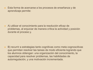  Esta forma de acercarse a los procesos de enseñanza y de
aprendizaje permite:
 A) utilizar el conocimiento para la resolución eficaz de
problemas, al enjuiciar de manera crítica la actividad y posición
durante el proceso y.
 B) recurrir a estrategias tanto cognitivas como meta cognoscitivas
que permitan resolver las tareas de modo eficiente logrando que
los alumnos obtengan: una organización del conocimiento, la
capacidad para resolver problemas, las habilidades de
autorregulación, y una motivación incrementada.
 