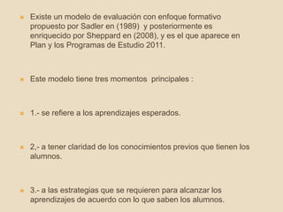 Existe un modelo de evaluación con enfoque formativo
propuesto por Sadler en (1989) y posteriormente es
enriquecido por Sheppard en (2008), y es el que aparece en
Plan y los Programas de Estudio 2011.
 Este modelo tiene tres momentos principales :
 1.- se refiere a los aprendizajes esperados.
 2,- a tener claridad de los conocimientos previos que tienen los
alumnos.
 3.- a las estrategias que se requieren para alcanzar los
aprendizajes de acuerdo con lo que saben los alumnos.
 