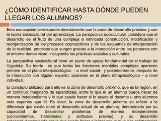 ¿CÓMO IDENTIFICAR HASTA DÓNDE PUEDEN
LLEGAR LOS ALUMNOS?
• Esta concepción corresponde directamente con la zona de desarrollo próximo y con
la teoría sociocultural del aprendizaje. La perspectiva sociocultural considera que el
desarrollo es el fruto de una compleja e intrincada construcción, modificación y
reorganización de los procesos cognoscitivos y de los esquemas de interpretación
de la realidad, procesos que surgen gracias a la interacción entre las personas con
el entorno donde viven, incluyendo las prácticas sociales y culturales.
• La perspectiva sociocultural tiene un punto de apoyo fundamental en el trabajo de
Vygotsky. Su teoría es que todas las funciones mentales complejas aparecen
primero en el plano interpsicológico - a nivel social-, y posteriormente, después de
la interacción con alguien experto, aparecen en el plano intrapsicológico – a nivel
individual.
• El concepto utilizado para ello es la zona de desarrollo próximo, que es la región, en
un continuo imaginario de aprendizaje, entre lo que el un alumno puede hacer de
manera independiente y lo que puede hacer si lo ayuda el docente u otro alumnos
más expertos que él. Es decir, la zona de desarrollo próximo se refiere a la
diferencia que existe entre el desarrollo actual de un alumno, determinado por su
capacidad de desarrollar problemas de manera independiente
(conocimientos, habilidades y actitudes previas), y su desarrollo
 
