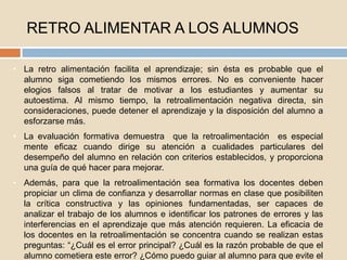 RETRO ALIMENTAR A LOS ALUMNOS
• La retro alimentación facilita el aprendizaje; sin ésta es probable que el
alumno siga cometiendo los mismos errores. No es conveniente hacer
elogios falsos al tratar de motivar a los estudiantes y aumentar su
autoestima. Al mismo tiempo, la retroalimentación negativa directa, sin
consideraciones, puede detener el aprendizaje y la disposición del alumno a
esforzarse más.
• La evaluación formativa demuestra que la retroalimentación es especial
mente eficaz cuando dirige su atención a cualidades particulares del
desempeño del alumno en relación con criterios establecidos, y proporciona
una guía de qué hacer para mejorar.
• Además, para que la retroalimentación sea formativa los docentes deben
propiciar un clima de confianza y desarrollar normas en clase que posibiliten
la crítica constructiva y las opiniones fundamentadas, ser capaces de
analizar el trabajo de los alumnos e identificar los patrones de errores y las
interferencias en el aprendizaje que más atención requieren. La eficacia de
los docentes en la retroalimentación se concentra cuando se realizan estas
preguntas: “¿Cuál es el error principal? ¿Cuál es la razón probable de que el
alumno cometiera este error? ¿Cómo puedo guiar al alumno para que evite el
 
