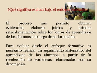 ¿Qué significa evaluar bajo el enfoque formativo?
El proceso que permite obtener
evidencias, elaborar juicios y brindar
retroalimentación sobre los logros de aprendizaje
de los alumnos a lo largo de su formación.
Para evaluar desde el enfoque formativo es
necesario realizar un seguimiento sistemático del
aprendizaje de los alumnos, a partir de la
recolección de evidencias relacionadas con su
desempeño.
 