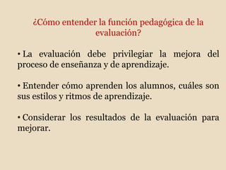 ¿Cómo entender la función pedagógica de la
evaluación?
• La evaluación debe privilegiar la mejora del
proceso de enseñanza y de aprendizaje.
• Entender cómo aprenden los alumnos, cuáles son
sus estilos y ritmos de aprendizaje.
• Considerar los resultados de la evaluación para
mejorar.
 