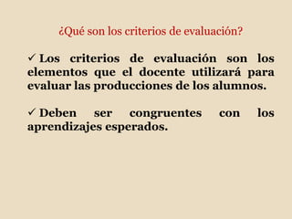 ¿Qué son los criterios de evaluación?
 Los criterios de evaluación son los
elementos que el docente utilizará para
evaluar las producciones de los alumnos.
 Deben ser congruentes con los
aprendizajes esperados.
 
