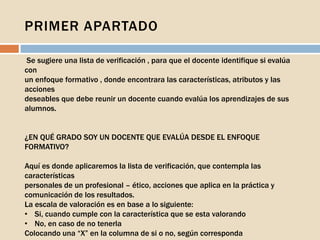 PRIMER APARTADO
Se sugiere una lista de verificación , para que el docente identifique si evalúa
con
un enfoque formativo , donde encontrara las características, atributos y las
acciones
deseables que debe reunir un docente cuando evalúa los aprendizajes de sus
alumnos.
¿EN QUÉ GRADO SOY UN DOCENTE QUE EVALÚA DESDE EL ENFOQUE
FORMATIVO?
Aquí es donde aplicaremos la lista de verificación, que contempla las
características
personales de un profesional – ético, acciones que aplica en la práctica y
comunicación de los resultados.
La escala de valoración es en base a lo siguiente:
• Si, cuando cumple con la característica que se esta valorando
• No, en caso de no tenerla
Colocando una “X” en la columna de si o no, según corresponda
 