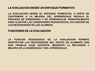 LA EVALUACION DESDE UN ENFOQUE FORMATIVO
LA EVALUACION DESDE EL ENFOQUE FORMATIVO, A PARTE DE
CONTRIBUIR A LA MEJORA DEL APRENDIZAJE, REGULA EL
PROCESO DE ENSEÑANZA Y DE APRENDIZAJE, PRINCIPALMENTE
PARA AJUSTAR LAS CONDICIONES PEDAGOGICAS, EN FUNCION DE
LAS NECESIDADES DE LOS ALUMNOS.
FUNCIONES DE LA EVALUACION
LA FUNCION PEDAGOGICA DE LA EVALUACION PERMITE
IDENTIFICAR LAS NECESIDADES DEL GRUPO DE ALUMNOS CON
QUE TRABAJE CADA DOCENTE, MEDIANTE LA REFLEXION Y
MEJORA DE LA ENSEÑANZA Y DEL APRENDIZAJE.
 