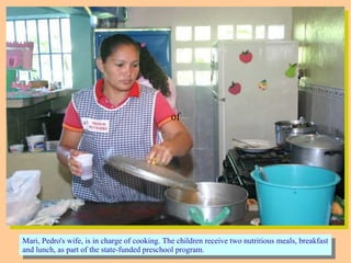 ofof
Mari, Pedro's wife, is in charge of cooking. The children receive two nutritious meals, breakfast
and lunch, as part of the state-funded preschool program.
Mari, Pedro's wife, is in charge of cooking. The children receive two nutritious meals, breakfast
and lunch, as part of the state-funded preschool program.
 