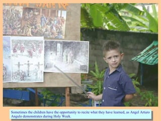 Sometimes the children have the opportunity to recite what they have learned, as Angel Arturo
Angulo demonstrates during Holy Week.
Sometimes the children have the opportunity to recite what they have learned, as Angel Arturo
Angulo demonstrates during Holy Week.
 