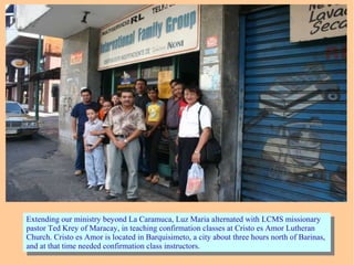 Extending our ministry beyond La Caramuca, Luz Maria alternated with LCMS missionary
pastor Ted Krey of Maracay, in teaching confirmation classes at Cristo es Amor Lutheran
Church. Cristo es Amor is located in Barquisimeto, a city about three hours north of Barinas,
and at that time needed confirmation class instructors.
Extending our ministry beyond La Caramuca, Luz Maria alternated with LCMS missionary
pastor Ted Krey of Maracay, in teaching confirmation classes at Cristo es Amor Lutheran
Church. Cristo es Amor is located in Barquisimeto, a city about three hours north of Barinas,
and at that time needed confirmation class instructors.
 