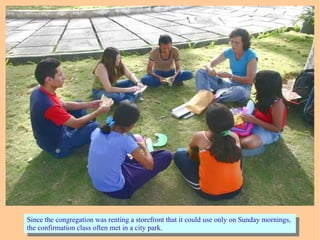 Since the congregation was renting a storefront that it could use only on Sunday mornings,
the confirmation class often met in a city park.
Since the congregation was renting a storefront that it could use only on Sunday mornings,
the confirmation class often met in a city park.
 