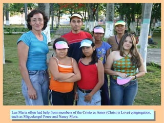 Luz Maria often had help from members of the Cristo es Amor (Christ is Love) congregation,
such as Miguelangel Perez and Nancy Mora.
Luz Maria often had help from members of the Cristo es Amor (Christ is Love) congregation,
such as Miguelangel Perez and Nancy Mora.
 
