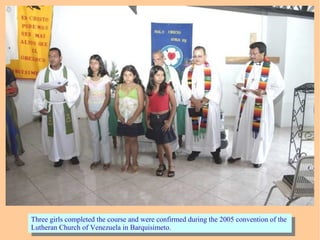 Three girls completed the course and were confirmed during the 2005 convention of the
Lutheran Church of Venezuela in Barquisimeto.
Three girls completed the course and were confirmed during the 2005 convention of the
Lutheran Church of Venezuela in Barquisimeto.
 