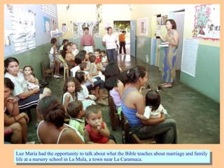 Luz Maria had the opportunity to talk about what the Bible teaches about marriage and family
life at a nursery school in La Mula, a town near La Caramuca.
Luz Maria had the opportunity to talk about what the Bible teaches about marriage and family
life at a nursery school in La Mula, a town near La Caramuca.
 