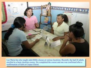 Luz Maria has also taught adult Bible classes at various locations. Recently she had 26 adults
enrolled in a basic doctrine course. Six completed the course and one was confirmed after a
reaffirmation of faith at Corpus Christi.
Luz Maria has also taught adult Bible classes at various locations. Recently she had 26 adults
enrolled in a basic doctrine course. Six completed the course and one was confirmed after a
reaffirmation of faith at Corpus Christi.
 