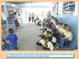 We brought our Sunday school children to the main public preschool in La Caramuca where
they presented the story of the Exodus to 100 other children.
We brought our Sunday school children to the main public preschool in La Caramuca where
they presented the story of the Exodus to 100 other children.
 