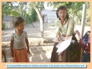 We initiated Bible studies for children and adults in the nearby town of Punta Gorda as well.We initiated Bible studies for children and adults in the nearby town of Punta Gorda as well.
 