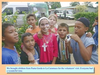 We brought children from Punta Gorda to La Caramuca for the volunteers' visit. Everyone had
a wonderful time.
We brought children from Punta Gorda to La Caramuca for the volunteers' visit. Everyone had
a wonderful time.
 