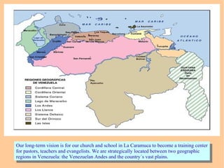 Our long-term vision is for our church and school in La Caramuca to become a training center
for pastors, teachers and evangelists. We are strategically located between two geographic
regions in Venezuela: the Venezuelan Andes and the country´s vast plains.
Our long-term vision is for our church and school in La Caramuca to become a training center
for pastors, teachers and evangelists. We are strategically located between two geographic
regions in Venezuela: the Venezuelan Andes and the country´s vast plains.
 