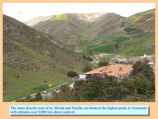 The states directly west of us, Merida and Trujillo, are home to the highest peaks in Venezuela
with altitudes over 9,000 feet above sealevel.
The states directly west of us, Merida and Trujillo, are home to the highest peaks in Venezuela
with altitudes over 9,000 feet above sealevel.
 