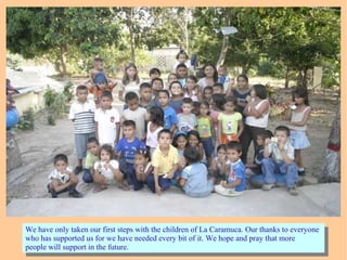 We have only taken our first steps with the children of La Caramuca. Our thanks to everyone
who has supported us for we have needed every bit of it. We hope and pray that more
people will support in the future.
We have only taken our first steps with the children of La Caramuca. Our thanks to everyone
who has supported us for we have needed every bit of it. We hope and pray that more
people will support in the future.
 