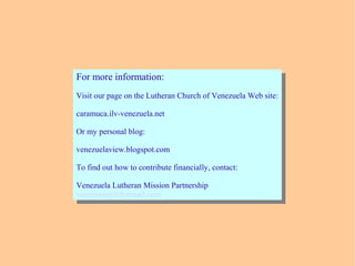 For more information:
Visit our page on the Lutheran Church of Venezuela Web site:
caramuca.ilv-venezuela.net
Or my personal blog:
venezuelaview.blogspot.com
To find out how to contribute financially, contact:
Venezuela Lutheran Mission Partnership
venmission@hotmail.com
For more information:
Visit our page on the Lutheran Church of Venezuela Web site:
caramuca.ilv-venezuela.net
Or my personal blog:
venezuelaview.blogspot.com
To find out how to contribute financially, contact:
Venezuela Lutheran Mission Partnership
venmission@hotmail.com
 