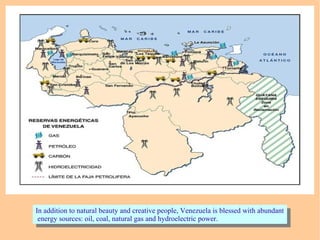 In addition to natural beauty and creative people, Venezuela is blessed with abundant
energy sources: oil, coal, natural gas and hydroelectric power.
In addition to natural beauty and creative people, Venezuela is blessed with abundant
energy sources: oil, coal, natural gas and hydroelectric power.
 