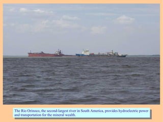 The Rio Orinoco, the second-largest river in South America, provides hydroelectric power
and transportation for the mineral wealth.
The Rio Orinoco, the second-largest river in South America, provides hydroelectric power
and transportation for the mineral wealth.
 
