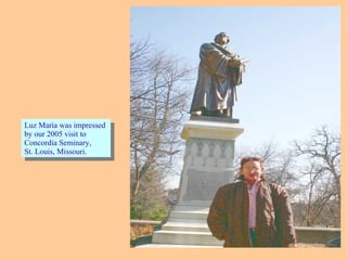 Luz Maria was impressed
by our 2005 visit to
Concordia Seminary,
St. Louis, Missouri.
Luz Maria was impressed
by our 2005 visit to
Concordia Seminary,
St. Louis, Missouri.
 