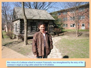 Her vision of a Lutheran school in western Venezuela, was strrengthened by the story of the
seminary's origin as a log-cabin school for 6-10 children.
Her vision of a Lutheran school in western Venezuela, was strrengthened by the story of the
seminary's origin as a log-cabin school for 6-10 children.
 
