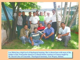 Luz Maria has a high level of theological training. She is shown here with most of the
leaders of the Venezuelan church at a church history seminar in Caracas taught by
Dr. David Coles of Concordia Theological Seminary, Fort Wayne, Indiana.
Luz Maria has a high level of theological training. She is shown here with most of the
leaders of the Venezuelan church at a church history seminar in Caracas taught by
Dr. David Coles of Concordia Theological Seminary, Fort Wayne, Indiana.
 