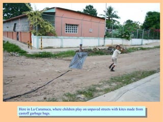 Here in La Caramuca, where children play on unpaved streets with kites made from
castoff garbage bags.
Here in La Caramuca, where children play on unpaved streets with kites made from
castoff garbage bags.
 