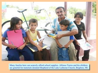 Many familes here can scarcely afford school supplies. Alfonso Torres and his children
are grateful for materials donated Shepherd of the Lake Lutheran Church, Brighton, MI.
Many familes here can scarcely afford school supplies. Alfonso Torres and his children
are grateful for materials donated Shepherd of the Lake Lutheran Church, Brighton, MI.
 