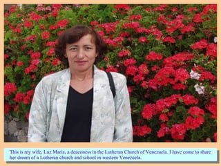 This is my wife, Luz Maria, a deaconess in the Lutheran Church of Venezuela. I have come to share
her dream of a Lutheran church and school in western Venezuela.
This is my wife, Luz Maria, a deaconess in the Lutheran Church of Venezuela. I have come to share
her dream of a Lutheran church and school in western Venezuela.
 