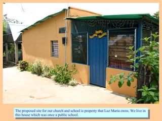 The proposed site for our church and school is property that Luz Maria owns. We live in
this house which was once a public school.
The proposed site for our church and school is property that Luz Maria owns. We live in
this house which was once a public school.
 