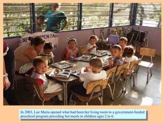 In 2003, Luz Maria opened what had been her living room to a government-funded
preschool program providing hot meals to children ages 2 to 6.
In 2003, Luz Maria opened what had been her living room to a government-funded
preschool program providing hot meals to children ages 2 to 6.
 