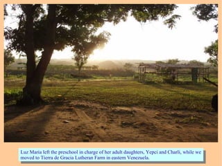 Luz Maria left the preschool in charge of her adult daughters, Yepci and Charli, while we
moved to Tierra de Gracia Lutheran Farm in eastern Venezuela.
Luz Maria left the preschool in charge of her adult daughters, Yepci and Charli, while we
moved to Tierra de Gracia Lutheran Farm in eastern Venezuela.
 