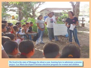 We lived in the state of Monagas for about a year, learning how to administer a mission
project. Luz Maria developed Chrisitan education programs for women and children.
We lived in the state of Monagas for about a year, learning how to administer a mission
project. Luz Maria developed Chrisitan education programs for women and children.
 