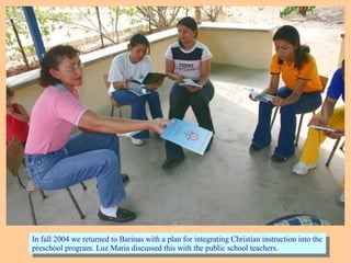In fall 2004 we returned to Barinas with a plan for integrating Christian instruction into the
preschool program. Luz Maria discussed this with the public school teachers.
In fall 2004 we returned to Barinas with a plan for integrating Christian instruction into the
preschool program. Luz Maria discussed this with the public school teachers.
 