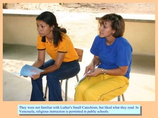 They were not familiar with Luther's Small Catechism, but liked what they read. In
Venezuela, religious instruction is permitted in public schools.
They were not familiar with Luther's Small Catechism, but liked what they read. In
Venezuela, religious instruction is permitted in public schools.
 