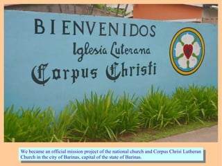 We became an official mission project of the national church and Corpus Chrisi Lutheran
Church in the city of Barinas, capital of the state of Barinas.
We became an official mission project of the national church and Corpus Chrisi Lutheran
Church in the city of Barinas, capital of the state of Barinas.
 