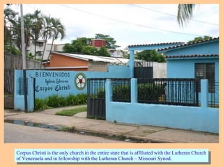 Corpus Christi is the only church in the entire state that is affiliated with the Lutheran Church
of Venezuela and in fellowship with the Lutheran Church – Missouri Synod.
Corpus Christi is the only church in the entire state that is affiliated with the Lutheran Church
of Venezuela and in fellowship with the Lutheran Church – Missouri Synod.
 