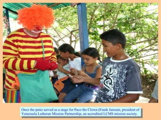 Once the patio served as a stage for Paco the Clown (Frank Janssen, president of
Venezuela Lutheran Mission Partnership, an accredited LCMS mission society.
Once the patio served as a stage for Paco the Clown (Frank Janssen, president of
Venezuela Lutheran Mission Partnership, an accredited LCMS mission society.
 