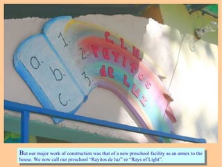 But our major work of construction was that of a new preschool facility as an annex to the
house. We now call our preschool “Rayitos de luz” or “Rays of Light”.
But our major work of construction was that of a new preschool facility as an annex to the
house. We now call our preschool “Rayitos de luz” or “Rays of Light”.
 