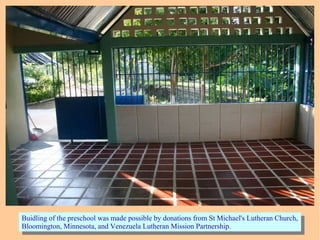 Buidling of the preschool was made possible by donations from St Michael's Lutheran Church,
Bloomington, Minnesota, and Venezuela Lutheran Mission Partnership.
Buidling of the preschool was made possible by donations from St Michael's Lutheran Church,
Bloomington, Minnesota, and Venezuela Lutheran Mission Partnership.
 