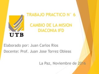 TRABAJO PRACTICO N° 6
CAMBIO DE LA MISION
DIACONIA IFD
Elaborado por: Juan Carlos Rios
Docente: Prof. Juan Jose Torrez Obleas
La Paz, Noviembre de 2016
 