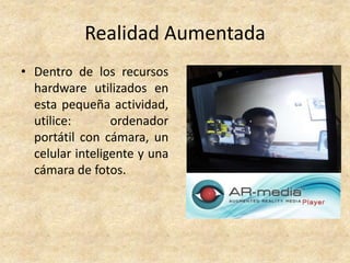 Realidad Aumentada
• Dentro de los recursos
hardware utilizados en
esta pequeña actividad,
utilice: ordenador
portátil con cámara, un
celular inteligente y una
cámara de fotos.
 