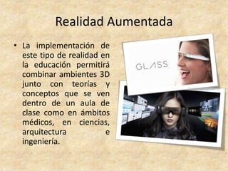 Realidad Aumentada
• La implementación de
este tipo de realidad en
la educación permitirá
combinar ambientes 3D
junto con teorías y
conceptos que se ven
dentro de un aula de
clase como en ámbitos
médicos, en ciencias,
arquitectura e
ingeniería.
 
