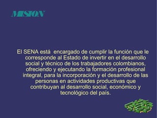 MISION
El SENA está  encargado de cumplir la función que le
corresponde al Estado de invertir en el desarrollo
social y técnico de los trabajadores colombianos,
ofreciendo y ejecutando la formación profesional
integral, para la incorporación y el desarrollo de las
personas en actividades productivas que
contribuyan al desarrollo social, económico y
tecnológico del país.
 