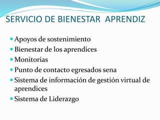 SERVICIO DE BIENESTAR APRENDIZ
 Apoyos de sostenimiento
 Bienestar de los aprendices
 Monitorias
 Punto de contacto egresados sena
 Sistema de información de gestión virtual de
aprendices
 Sistema de Liderazgo
 